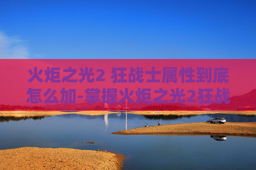 火炬之光2 狂战士属性到底怎么加-掌握火炬之光2狂战士加点技巧，成为战场上的霸主