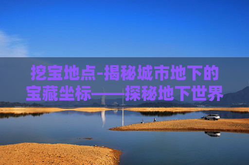 挖宝地点-揭秘城市地下的宝藏坐标——探秘地下世界 挖宝地点-揭秘城市地下的宝藏坐标——探秘地下世界