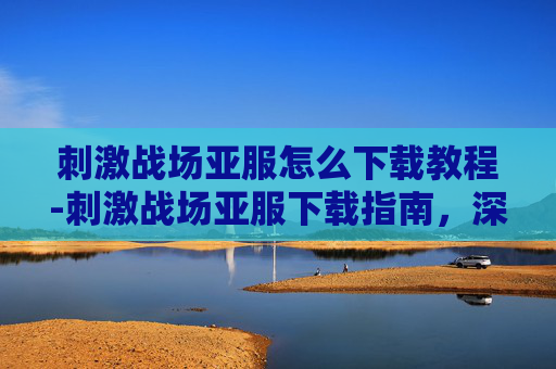 刺激战场亚服怎么下载教程-刺激战场亚服下载指南,深入探索游戏新天地 刺激战场亚服怎么下载教程-刺激战场亚服下载指南,深入探索游戏新天地