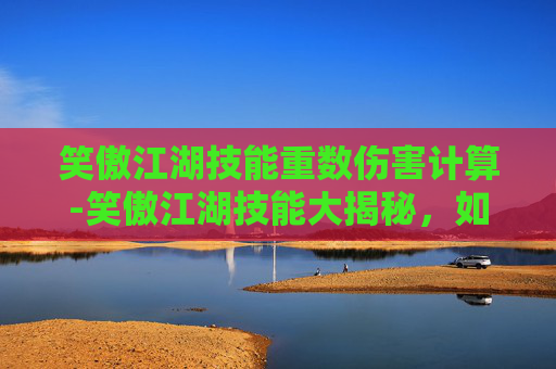 笑傲江湖技能重数伤害计算-笑傲江湖技能大揭秘，如何在笑傲江湖中提升你的江湖地位