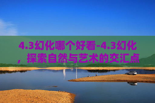 4.3幻化哪个好看-4.3幻化，探索自然与艺术的交汇点