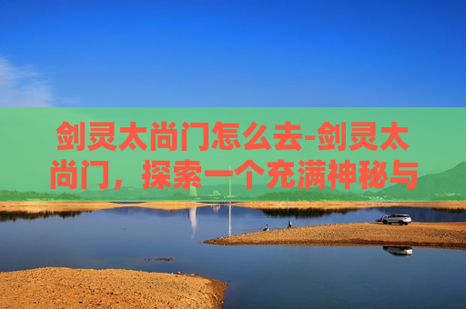剑灵太尚门怎么去-剑灵太尚门,探索一个充满神秘与传奇的世界 剑灵太尚门怎么去-剑灵太尚门,探索一个充满神秘与传奇的世界