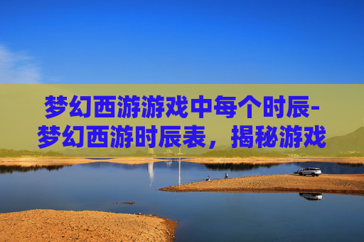 梦幻西游游戏中每个时辰-梦幻西游时辰表，揭秘游戏中的神秘时间规则