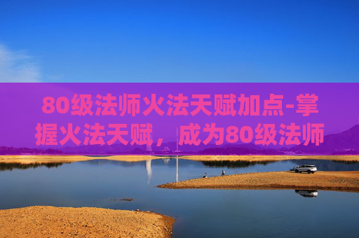 80级法师火法天赋加点-掌握火法天赋，成为80级法师的终极指南