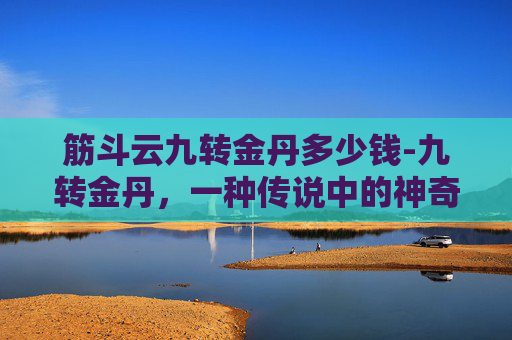 筋斗云九转金丹多少钱-九转金丹,一种传说中的神奇药物,据说能够使人长生不老,延年益寿。然而,这种药物的价格却是一个谜。在这个世界上,有许多关于九转金丹的传说和故事,但它们的真实性却无法考证 筋斗云九转金丹多少钱-九转金丹,一种传说中的神奇药物,据说能够使人长生不老,延年益寿。然而,这种药物的价格却是一个谜。在这个世界上,有许多关于九转金丹的传说和故事,但它们的真实性却无法考证