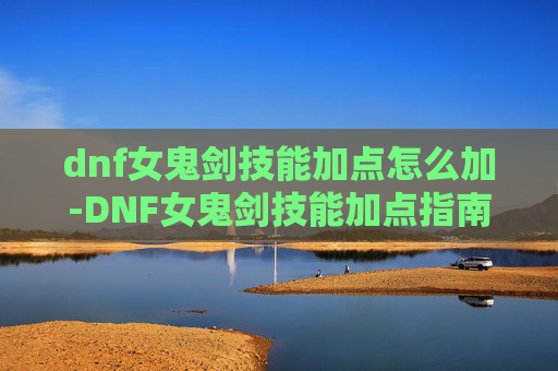 dnf女鬼剑技能加点怎么加-DNF女鬼剑技能加点指南，如何最大化你的输出与生存能力