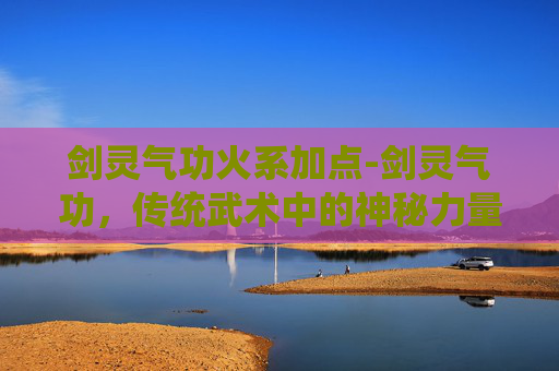 剑灵气功火系加点-剑灵气功，传统武术中的神秘力量