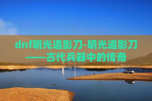 dnf明光追影刀-明光追影刀——古代兵器中的传奇