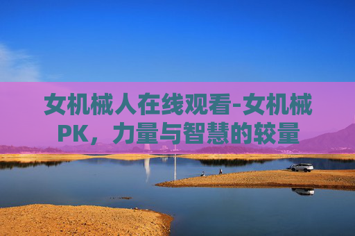 女机械人在线观看-女机械PK,力量与智慧的较量 女机械人在线观看-女机械PK,力量与智慧的较量