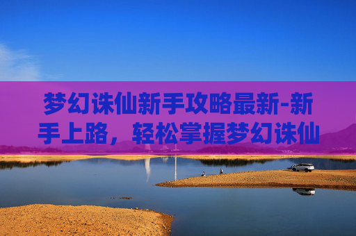 梦幻诛仙新手攻略最新-新手上路，轻松掌握梦幻诛仙的秘籍