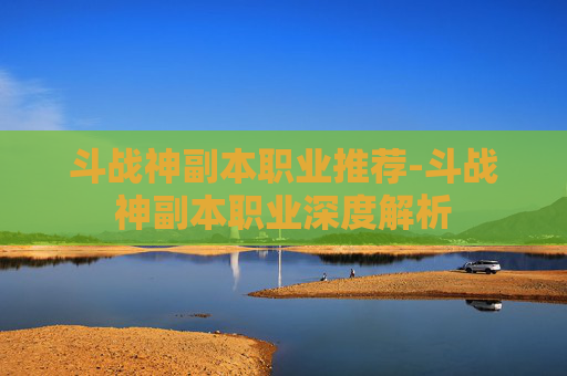 斗战神副本职业推荐-斗战神副本职业深度解析