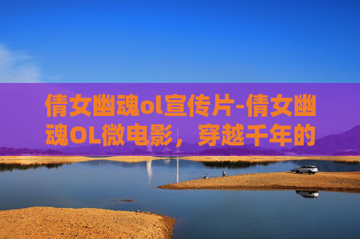 倩女幽魂ol宣传片-倩女幽魂OL微电影,穿越千年的情缘 倩女幽魂ol宣传片-倩女幽魂OL微电影,穿越千年的情缘