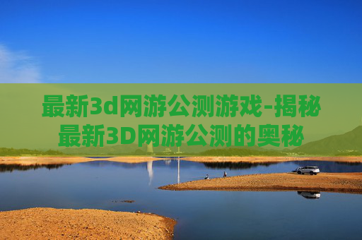 最新3d网游公测游戏-揭秘最新3D网游公测的奥秘 最新3d网游公测游戏-揭秘最新3D网游公测的奥秘