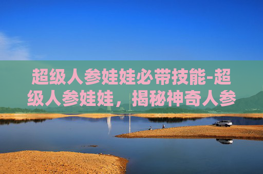 超级人参娃娃必带技能-超级人参娃娃，揭秘神奇人参娃娃的奥秘与魅力