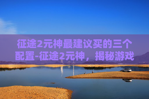 征途2元神最建议买的三个配置-征途2元神,揭秘游戏中的神秘力量 征途2元神最建议买的三个配置-征途2元神,揭秘游戏中的神秘力量