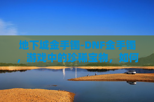 地下城金手镯-DNF金手镯,游戏中的珍稀宝物,如何获取与使用? 地下城金手镯-DNF金手镯,游戏中的珍稀宝物,如何获取与使用?
