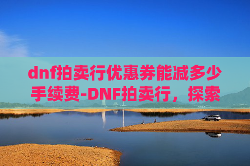 dnf拍卖行优惠券能减多少手续费-DNF拍卖行，探索游戏内经济系统的核心
