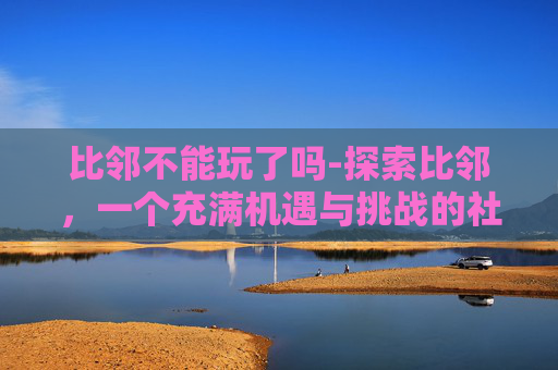 比邻不能玩了吗-探索比邻,一个充满机遇与挑战的社交平台