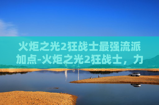 火炬之光2狂战士最强流派加点-火炬之光2狂战士,力量与荣耀的终极对决 火炬之光2狂战士最强流派加点-火炬之光2狂战士,力量与荣耀的终极对决