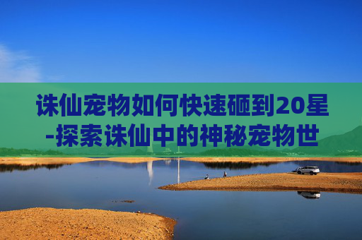 诛仙宠物如何快速砸到20星-探索诛仙中的神秘宠物世界 诛仙宠物如何快速砸到20星-探索诛仙中的神秘宠物世界