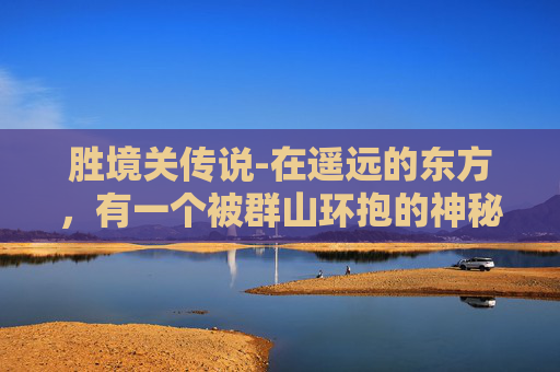胜境关传说-在遥远的东方,有一个被群山环抱的神秘之地,那里有着一个传说中的胜境。这个胜境不仅仅是一处风景名胜,更是一段流传千古的故事,它见证了历史的变迁,承载了人们的梦想与追求 胜境关传说-在遥远的东方,有一个被群山环抱的神秘之地,那里有着一个传说中的胜境。这个胜境不仅仅是一处风景名胜,更是一段流传千古的故事,它见证了历史的变迁,承载了人们的梦想与追求