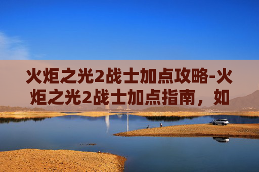 火炬之光2战士加点攻略-火炬之光2战士加点指南，如何最大化你的战斗力