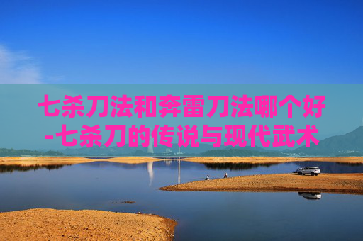 七杀刀法和奔雷刀法哪个好-七杀刀的传说与现代武术中的运用
