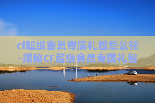 cf超级会员专属礼包怎么领-揭秘CF超级会员专属礼包,如何成为游戏高手的秘诀?