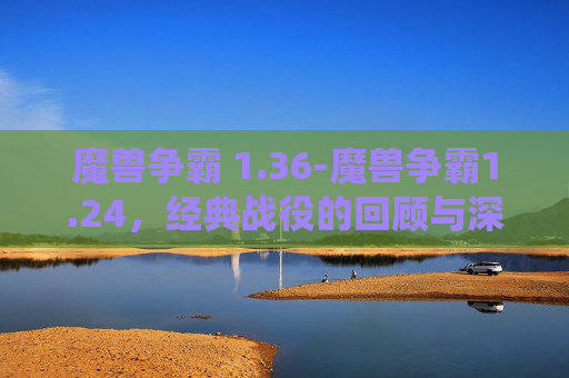 魔兽争霸 1.36-魔兽争霸1.24,经典战役的回顾与深度解析 魔兽争霸 1.36-魔兽争霸1.24,经典战役的回顾与深度解析