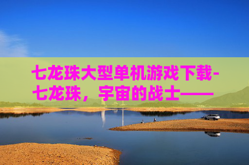 七龙珠大型单机游戏下载-七龙珠，宇宙的战士—— 经典动漫的现代游戏体验