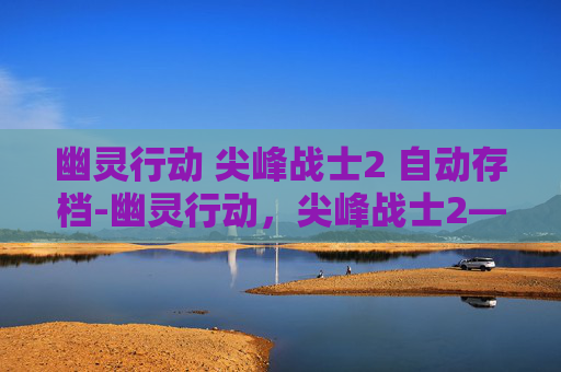 幽灵行动 尖峰战士2 自动存档-幽灵行动,尖峰战士2—— 穿越时空的战术对决 幽灵行动 尖峰战士2 自动存档-幽灵行动,尖峰战士2—— 穿越时空的战术对决