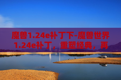 魔兽1.24e补丁下-魔兽世界1.24e补丁,重塑经典,再续辉煌 魔兽1.24e补丁下-魔兽世界1.24e补丁,重塑经典,再续辉煌
