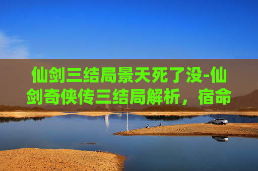 仙剑三结局景天死了没-仙剑奇侠传三结局解析,宿命与选择的终极对决 仙剑三结局景天死了没-仙剑奇侠传三结局解析,宿命与选择的终极对决