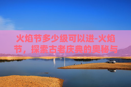 火焰节多少级可以进-火焰节，探索古老庆典的奥秘与现代传承
