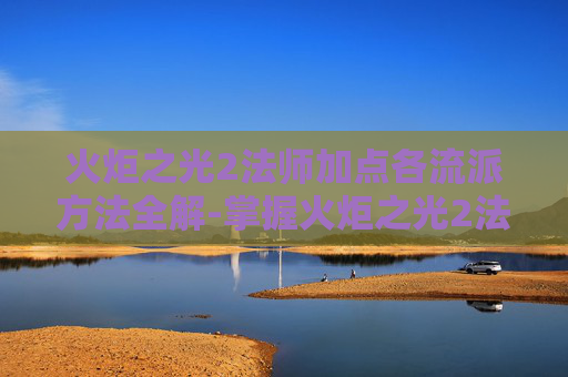 火炬之光2法师加点各流派方法全解-掌握火炬之光2法师加点的艺术，如何最大化你的魔法输出与生存能力