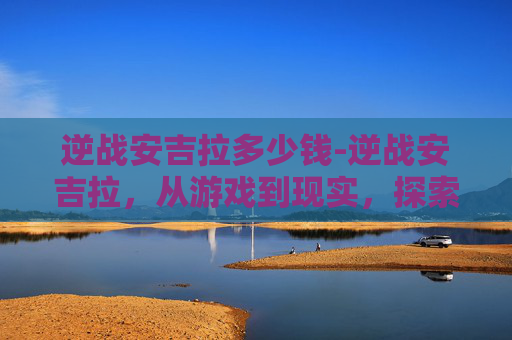 逆战安吉拉多少钱-逆战安吉拉,从游戏到现实,探索虚拟与现实的界限 逆战安吉拉多少钱-逆战安吉拉,从游戏到现实,探索虚拟与现实的界限