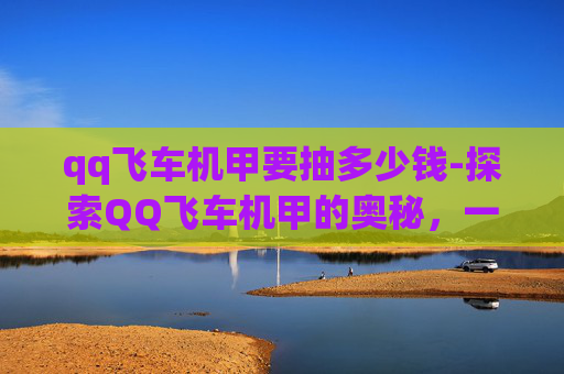 qq飞车机甲要抽多少钱-探索QQ飞车机甲的奥秘,一场速度与科技的完美结合 qq飞车机甲要抽多少钱-探索QQ飞车机甲的奥秘,一场速度与科技的完美结合