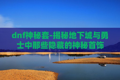 dnf神秘套-揭秘地下城与勇士中那些隐藏的神秘首饰