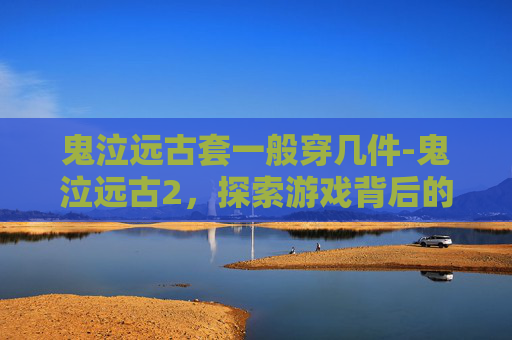 鬼泣远古套一般穿几件-鬼泣远古2，探索游戏背后的故事与文化