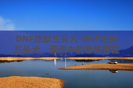 DNF地狱三头犬-DNF地狱三头犬,深渊中的恐怖存在 DNF地狱三头犬-DNF地狱三头犬,深渊中的恐怖存在
