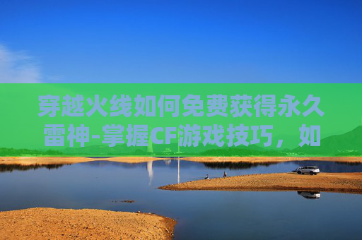 穿越火线如何免费获得永久雷神-掌握CF游戏技巧，如何高效地刷取永久雷神武器
