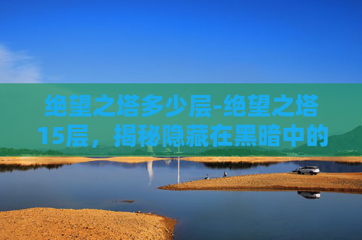 绝望之塔多少层-绝望之塔15层，揭秘隐藏在黑暗中的真相
