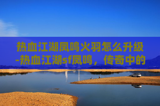 热血江湖凤鸣火羽怎么升级-热血江湖sf凤鸣，传奇中的凤凰涅槃