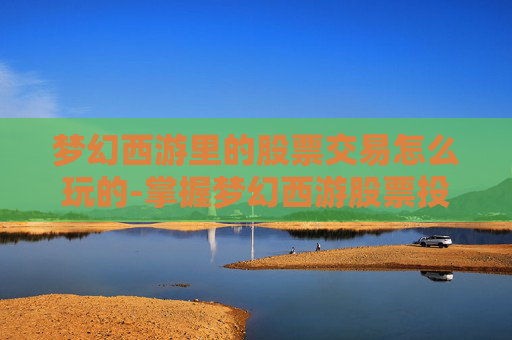 梦幻西游里的股票交易怎么玩的-掌握梦幻西游股票投资的秘诀，新手投资者必读攻略