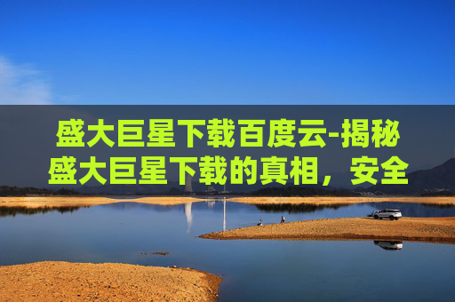 盛大巨星下载百度云-揭秘盛大巨星下载的真相，安全、高效还是陷阱？