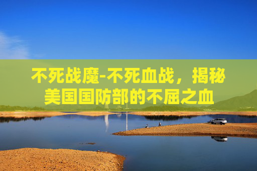 不死战魔-不死血战,揭秘美国国防部的不屈之血 不死战魔-不死血战,揭秘美国国防部的不屈之血