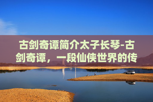 古剑奇谭简介太子长琴-古剑奇谭，一段仙侠世界的传奇旅程