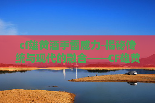 cf雄黄酒手雷威力-揭秘传统与现代的融合——CF雄黄酒的独特魅力