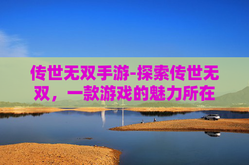 传世无双手游-探索传世无双,一款游戏的魅力所在 传世无双手游-探索传世无双,一款游戏的魅力所在