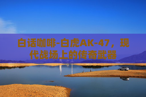 白话咖啡-白虎AK-47,现代战场上的传奇武器 白话咖啡-白虎AK-47,现代战场上的传奇武器
